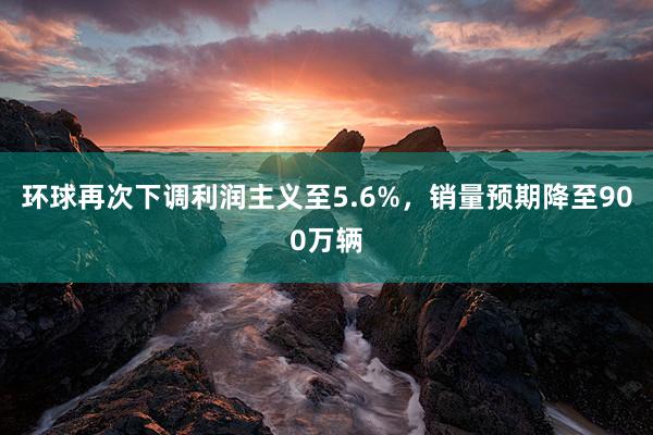 环球再次下调利润主义至5.6%，销量预期降至900万辆