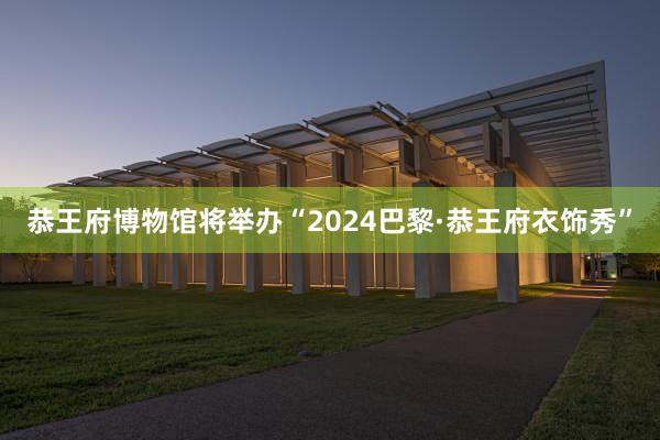 恭王府博物馆将举办“2024巴黎·恭王府衣饰秀”