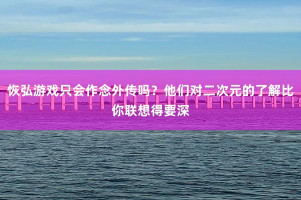 恢弘游戏只会作念外传吗？他们对二次元的了解比你联想得要深