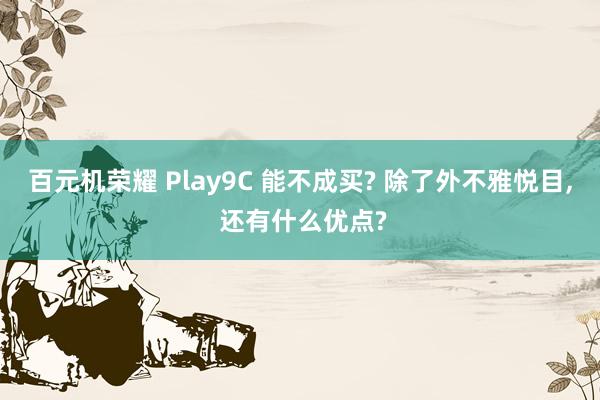 百元机荣耀 Play9C 能不成买? 除了外不雅悦目, 还有什么优点?