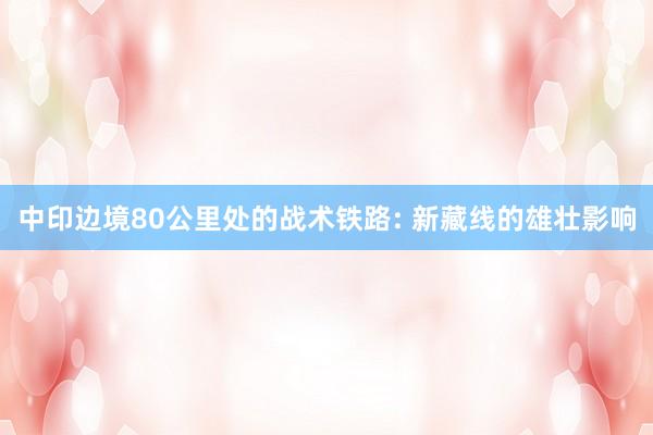 中印边境80公里处的战术铁路: 新藏线的雄壮影响