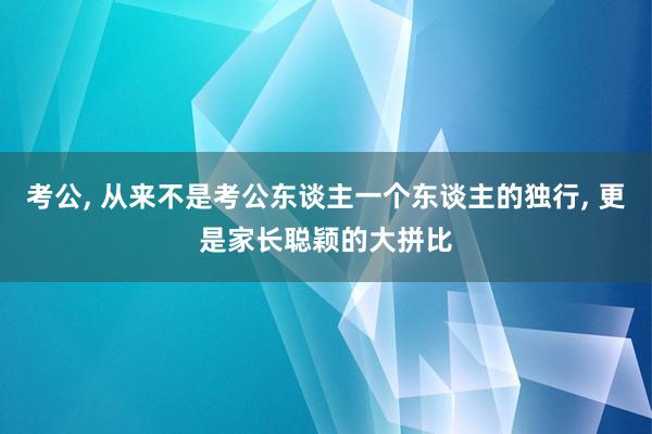 考公, 从来不是考公东谈主一个东谈主的独行, 更是家长聪颖的大拼比