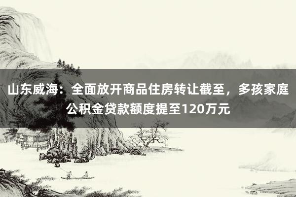 山东威海：全面放开商品住房转让截至，多孩家庭公积金贷款额度提至120万元