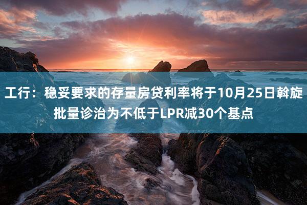 工行：稳妥要求的存量房贷利率将于10月25日斡旋批量诊治为不低于LPR减30个基点