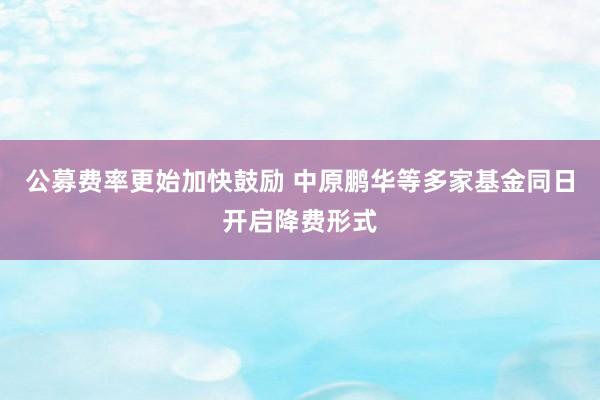 公募费率更始加快鼓励 中原鹏华等多家基金同日开启降费形式