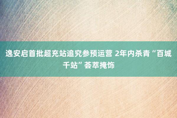 逸安启首批超充站追究参预运营 2年内杀青“百城千站”荟萃掩饰