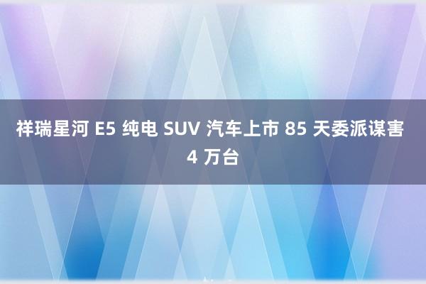 祥瑞星河 E5 纯电 SUV 汽车上市 85 天委派谋害 4 万台