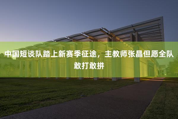 中国短谈队踏上新赛季征途，主教师张晶但愿全队敢打敢拼